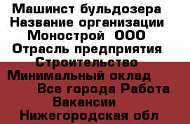 Машинст бульдозера › Название организации ­ Монострой, ООО › Отрасль предприятия ­ Строительство › Минимальный оклад ­ 20 000 - Все города Работа » Вакансии   . Нижегородская обл.